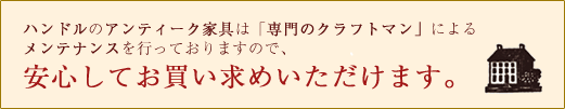 ハンドルのアンティーク家具は「専用のクラフトマン」によるメンテナンスを行っておりますので、安心してお買い求めいただけます。